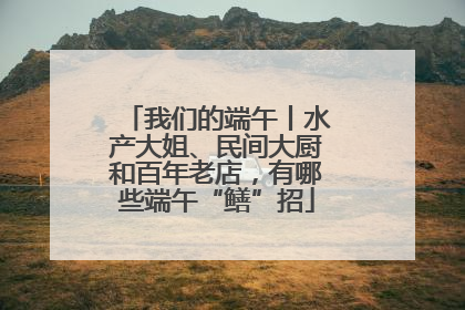 我们的端午丨水产大姐、民间大厨和百年老店，有哪些端午“鳝”招