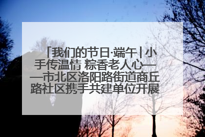我们的节日·端午│小手传温情 粽香老人心——市北区洛阳路街道商丘路社区携手共建单位开展端午主题活动