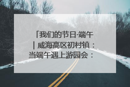 我们的节日·端午｜威海高区初村镇：当端午遇上游园会：来一场“粽”享欢乐的趣味冒险！