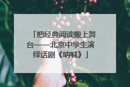 把经典阅读搬上舞台——北京中学生演绎话剧《呐喊》
