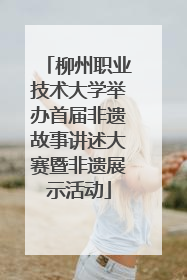 柳州职业技术大学举办首届非遗故事讲述大赛暨非遗展示活动