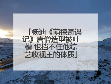 杨迪《萌探奇遇记》唐僧造型被吐槽 也挡不住他综艺收视王的体质