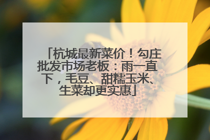 杭城最新菜价！勾庄批发市场老板：雨一直下，毛豆、甜糯玉米、生菜却更实惠