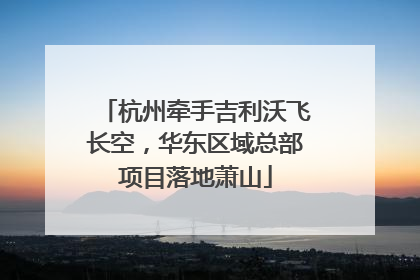 杭州牵手吉利沃飞长空，华东区域总部项目落地萧山