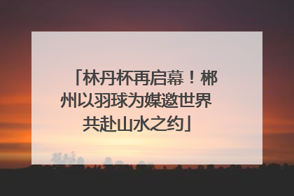 林丹杯再启幕！郴州以羽球为媒邀世界共赴山水之约