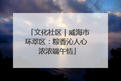 文化社区｜威海市环翠区：粽香沁人心 浓浓端午情
