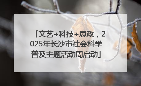 文艺+科技+思政，2025年长沙市社会科学普及主题活动周启动