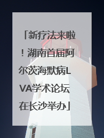 新疗法来啦！湖南首届阿尔茨海默病LVA学术论坛在长沙举办