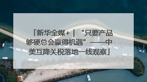 新华全媒+｜“只要产品够硬总会赢得机遇”——中美互降关税落地一线观察