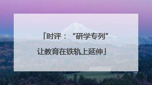 时评：“研学专列”让教育在铁轨上延伸