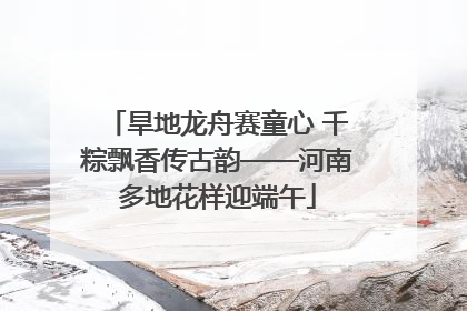 旱地龙舟赛童心 千粽飘香传古韵——河南多地花样迎端午