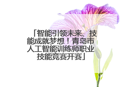 智能引领未来、技能成就梦想！青岛市人工智能训练师职业技能竞赛开赛
