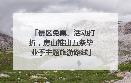 景区免票、活动打折，房山推出五条毕业季主题旅游路线