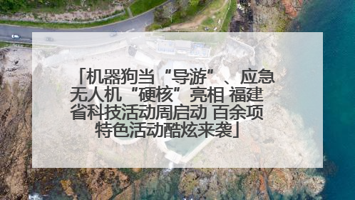 机器狗当“导游”、应急无人机“硬核”亮相 福建省科技活动周启动 百余项特色活动酷炫来袭