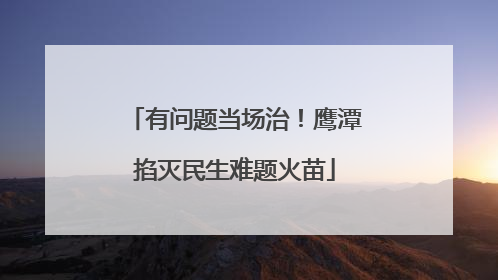 有问题当场治！鹰潭掐灭民生难题火苗