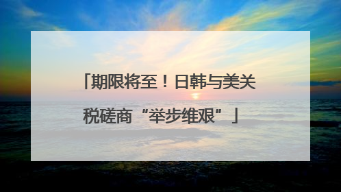 期限将至！日韩与美关税磋商“举步维艰”