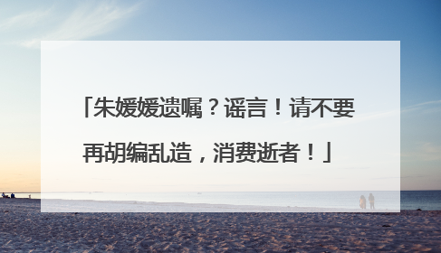 朱媛媛遗嘱？谣言！请不要再胡编乱造，消费逝者！