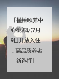 槿椿颐养中心桃源居7月9日开放入住，高品质养老新选择