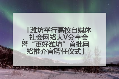 潍坊举行高校自媒体、社会网络大V分享会暨“更好潍坊”首批网络推介官聘任仪式