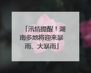 汛情提醒！湖南多地将迎来暴雨、大暴雨