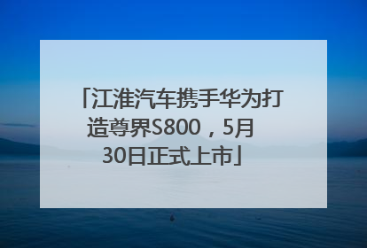 江淮汽车携手华为打造尊界S800，5月30日正式上市