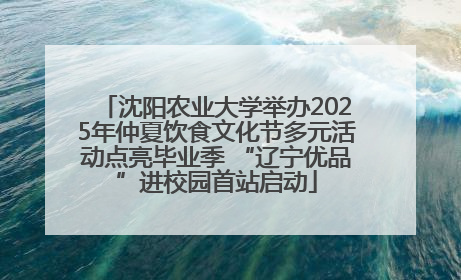 沈阳农业大学举办2025年仲夏饮食文化节多元活动点亮毕业季 “辽宁优品”进校园首站启动