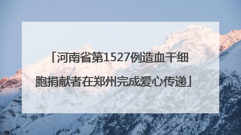 河南省第1527例造血干细胞捐献者在郑州完成爱心传递