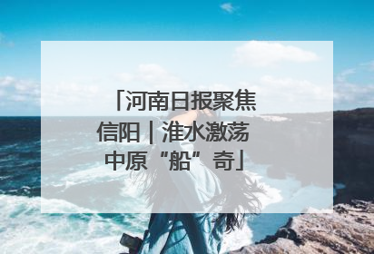 河南日报聚焦信阳｜淮水激荡中原“船”奇