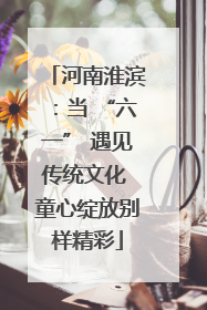 河南淮滨：当 “六一” 遇见传统文化 童心绽放别样精彩