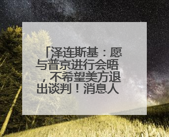 泽连斯基：愿与普京进行会晤，不希望美方退出谈判！消息人士：俄方停火条件包括北约“书面”保证不东扩