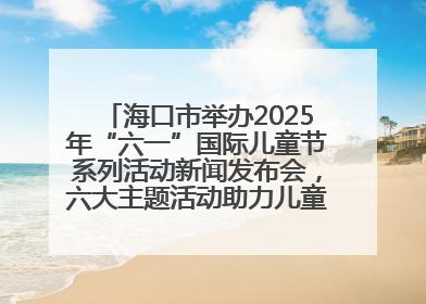 海口市举办2025年“六一”国际儿童节系列活动新闻发布会，六大主题活动助力儿童友好城市建设