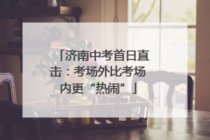 济南中考首日直击：考场外比考场内更“热闹”
