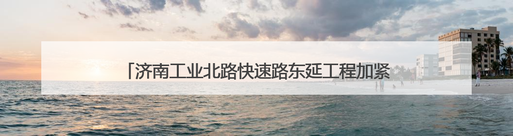 济南工业北路快速路东延工程加紧施工，济南最长高架路雏形显现