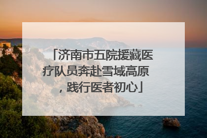 济南市五院援藏医疗队员奔赴雪域高原，践行医者初心