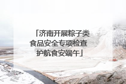 济南开展粽子类食品安全专项检查 护航食安端午