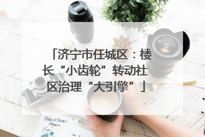 济宁市任城区：楼长“小齿轮”转动社区治理“大引擎”