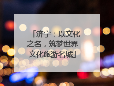 济宁：以文化之名，筑梦世界文化旅游名城