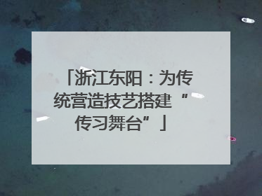浙江东阳：为传统营造技艺搭建“传习舞台”