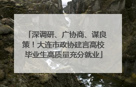 深调研、广协商、谋良策！大连市政协建言高校毕业生高质量充分就业
