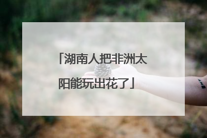 湖南人把非洲太阳能玩出花了