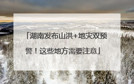 湖南发布山洪+地灾双预警！这些地方需要注意