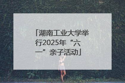 湖南工业大学举行2025年“六一”亲子活动