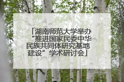 湖南师范大学举办“推进国家民委中华民族共同体研究基地建设”学术研讨会