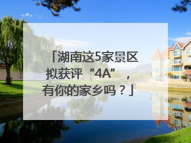 湖南这5家景区拟获评“4A”，有你的家乡吗？