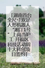 湖南首台全尺寸双足人形机器人“湘江1号”上岗当护工 开福区科技活动周十大科创项目签约