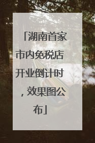 湖南首家市内免税店开业倒计时，效果图公布