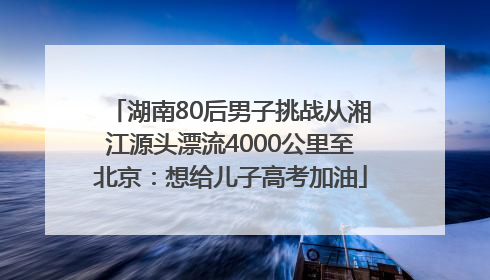 湖南80后男子挑战从湘江源头漂流4000公里至北京：想给儿子高考加油