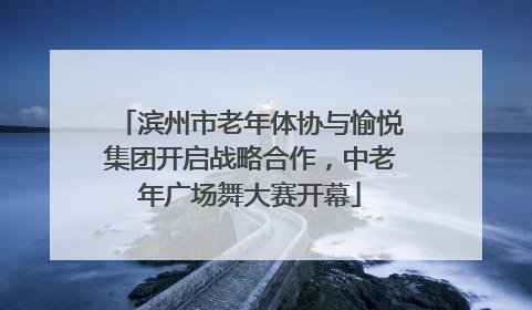 滨州市老年体协与愉悦集团开启战略合作，中老年广场舞大赛开幕