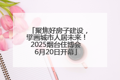 聚焦好房子建设，擘画城市人居未来！2025烟台住博会6月20日开幕