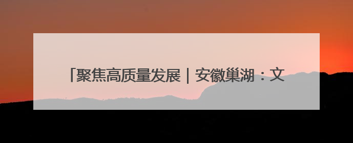 聚焦高质量发展｜安徽巢湖：文旅“一业兴” 赋能“百业旺”